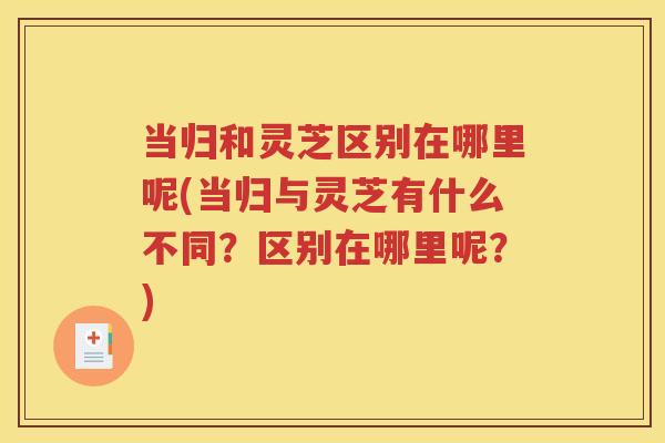 当归和灵芝区别在哪里呢(当归与灵芝有什么不同？区别在哪里呢？)