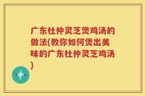 广东杜仲灵芝煲鸡汤的做法(教你如何煲出美味的广东杜仲灵芝鸡汤)