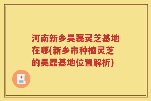 河南新乡吴磊灵芝基地在哪(新乡市种植灵芝的吴磊基地位置解析)
