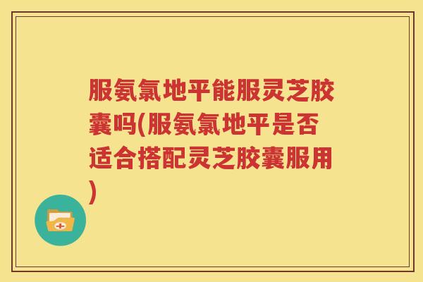 服氨氯地平能服灵芝胶囊吗(服氨氯地平是否适合搭配灵芝胶囊服用)