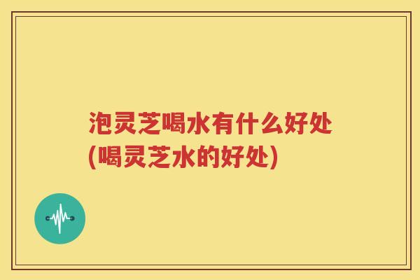 泡灵芝喝水有什么好处(喝灵芝水的好处)