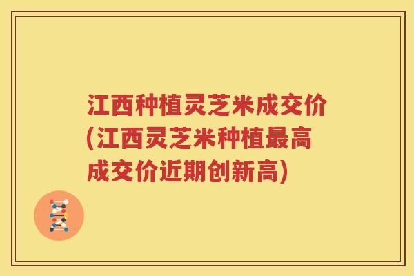 江西种植灵芝米成交价(江西灵芝米种植最高成交价近期创新高)