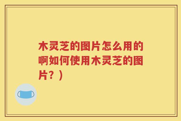 木灵芝的图片怎么用的啊如何使用木灵芝的图片？)