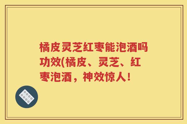 橘皮灵芝红枣能泡酒吗功效(橘皮、灵芝、红枣泡酒，神效惊人！
