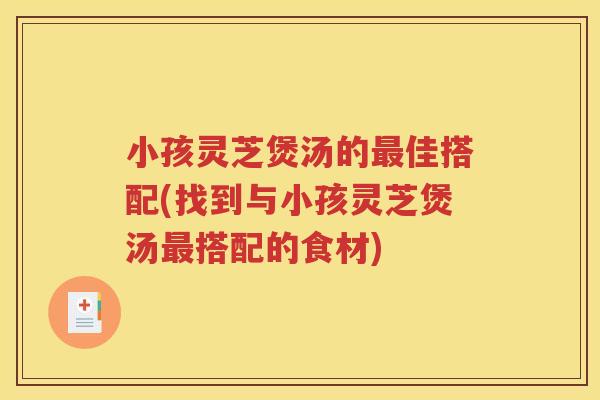 小孩灵芝煲汤的最佳搭配(找到与小孩灵芝煲汤最搭配的食材)