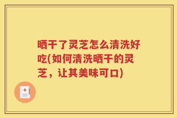 晒干了灵芝怎么清洗好吃(如何清洗晒干的灵芝，让其美味可口)