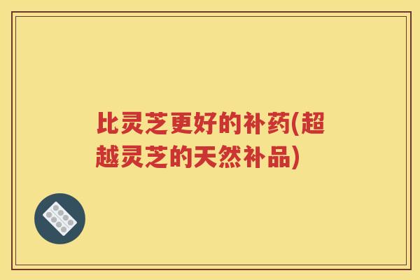 比灵芝更好的补药(超越灵芝的天然补品)