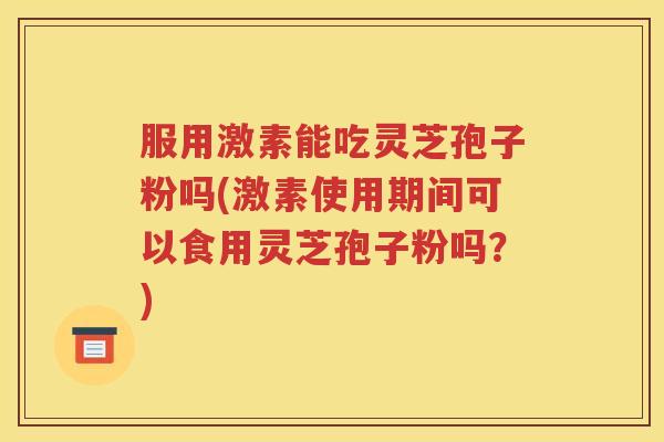 服用激素能吃灵芝孢子粉吗(激素使用期间可以食用灵芝孢子粉吗？)