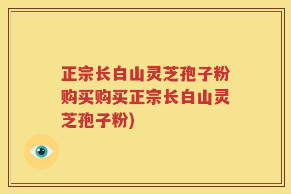 正宗长白山灵芝孢子粉购买购买正宗长白山灵芝孢子粉)