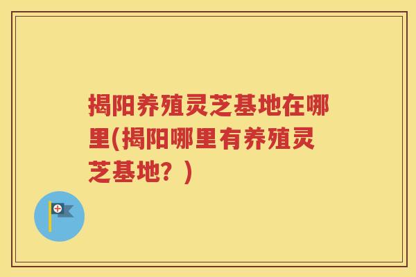 揭阳养殖灵芝基地在哪里(揭阳哪里有养殖灵芝基地？)