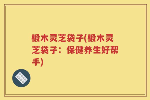 椴木灵芝袋子(椴木灵芝袋子：保健养生好帮手)