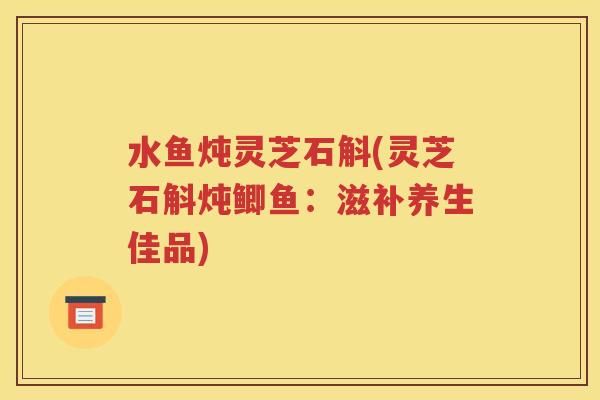 水鱼炖灵芝石斛(灵芝石斛炖鲫鱼：滋补养生佳品)