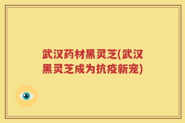 武汉药材黑灵芝(武汉黑灵芝成为抗疫新宠)