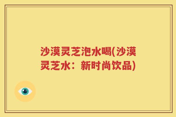 沙漠灵芝泡水喝(沙漠灵芝水：新时尚饮品)