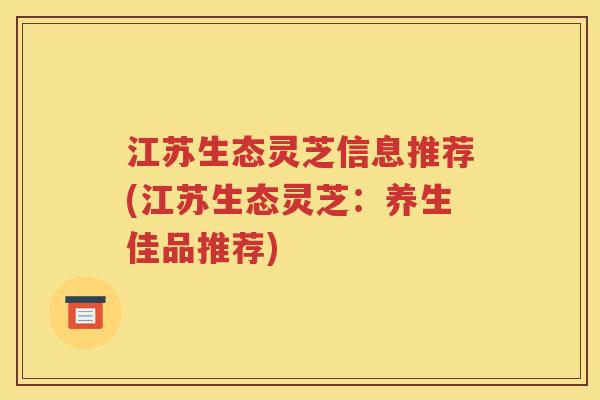 江苏生态灵芝信息推荐(江苏生态灵芝：养生佳品推荐)