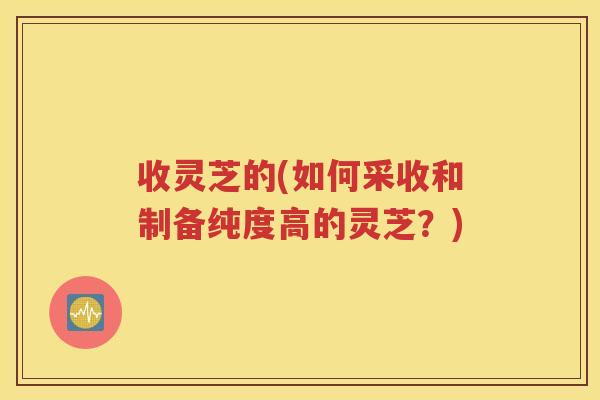 收灵芝的(如何采收和制备纯度高的灵芝？)