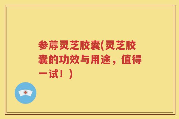 参蓐灵芝胶囊(灵芝胶囊的功效与用途，值得一试！)