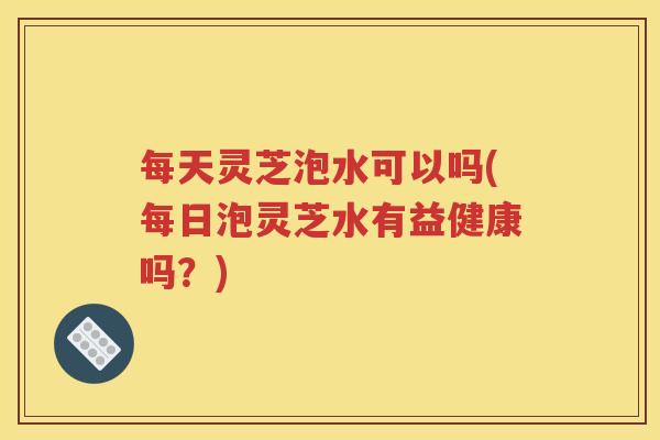 每天灵芝泡水可以吗(每日泡灵芝水有益健康吗？)