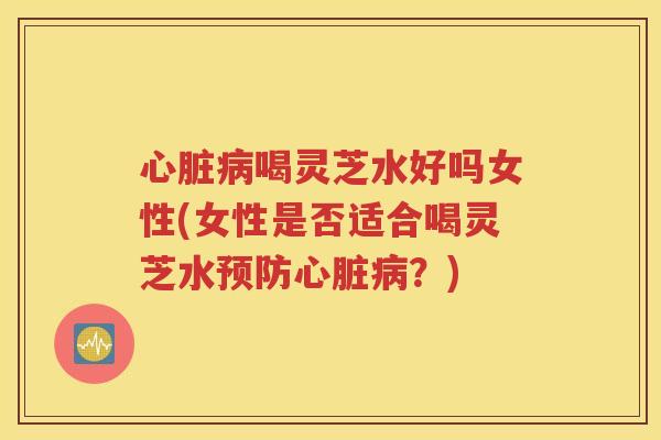 心脏病喝灵芝水好吗女性(女性是否适合喝灵芝水预防心脏病？)