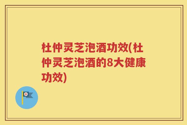 杜仲灵芝泡酒功效(杜仲灵芝泡酒的8大健康功效)