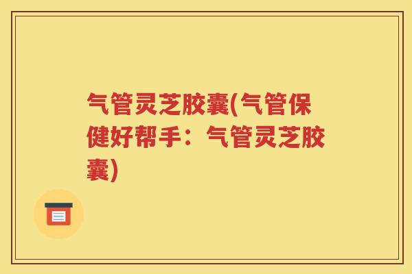 气管灵芝胶囊(气管保健好帮手：气管灵芝胶囊)