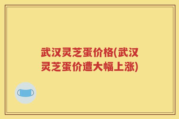 武汉灵芝蛋价格(武汉灵芝蛋价遭大幅上涨)