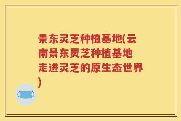 景东灵芝种植基地(云南景东灵芝种植基地 走进灵芝的原生态世界)