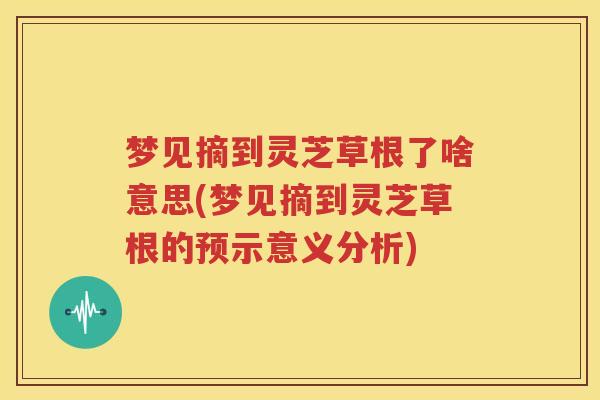 梦见摘到灵芝草根了啥意思(梦见摘到灵芝草根的预示意义分析)