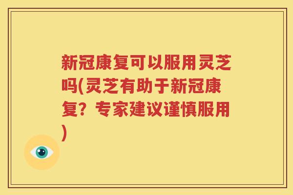 新冠康复可以服用灵芝吗(灵芝有助于新冠康复？专家建议谨慎服用)