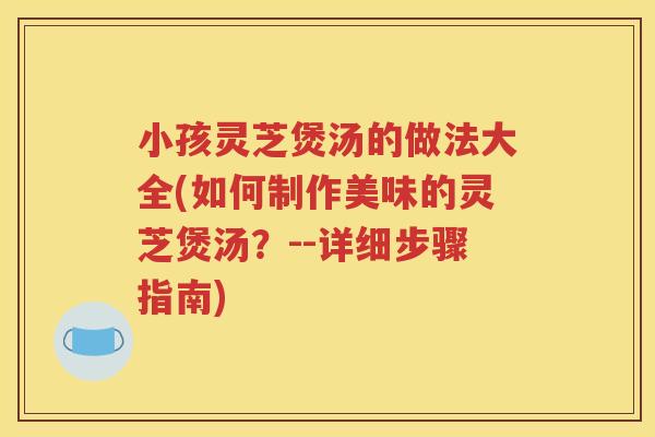 小孩灵芝煲汤的做法大全(如何制作美味的灵芝煲汤？--详细步骤指南)