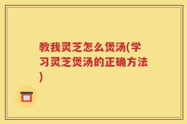 教我灵芝怎么煲汤(学习灵芝煲汤的正确方法)