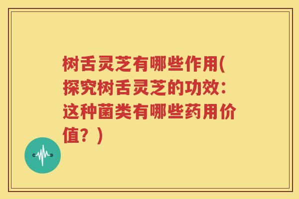 树舌灵芝有哪些作用(探究树舌灵芝的功效：这种菌类有哪些药用价值？)