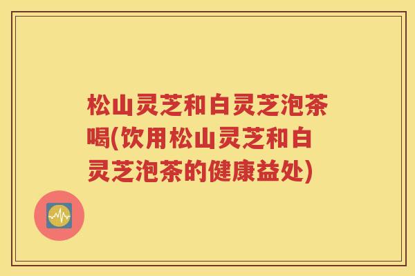 松山灵芝和白灵芝泡茶喝(饮用松山灵芝和白灵芝泡茶的健康益处)