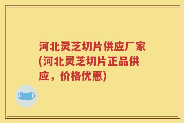 河北灵芝切片供应厂家(河北灵芝切片正品供应，价格优惠)
