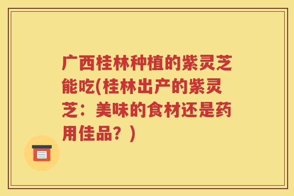 广西桂林种植的紫灵芝能吃(桂林出产的紫灵芝：美味的食材还是药用佳品？)