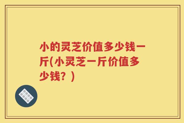 小的灵芝价值多少钱一斤(小灵芝一斤价值多少钱？)
