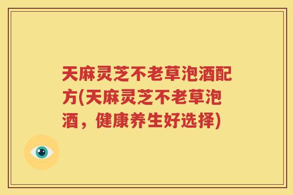 天麻灵芝不老草泡酒配方(天麻灵芝不老草泡酒，健康养生好选择)