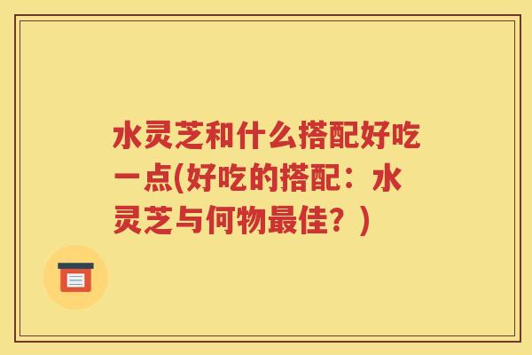 水灵芝和什么搭配好吃一点(好吃的搭配：水灵芝与何物最佳？)