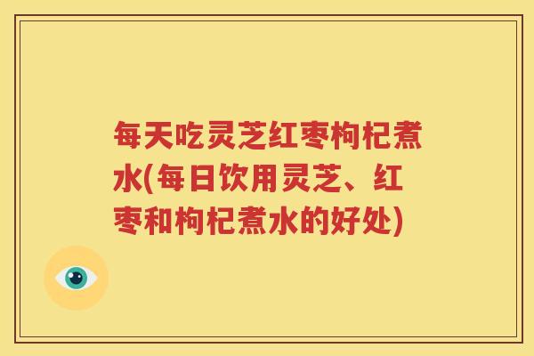 每天吃灵芝红枣枸杞煮水(每日饮用灵芝、红枣和枸杞煮水的好处)