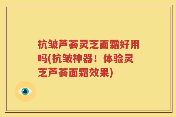 抗皱芦荟灵芝面霜好用吗(抗皱神器！体验灵芝芦荟面霜效果)