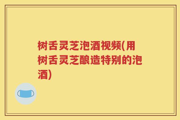 树舌灵芝泡酒视频(用树舌灵芝酿造特别的泡酒)