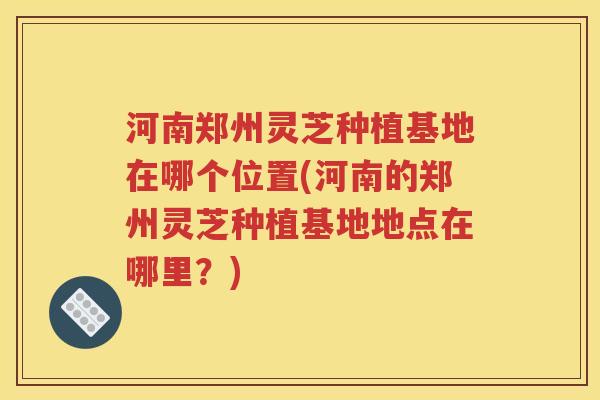河南郑州灵芝种植基地在哪个位置(河南的郑州灵芝种植基地地点在哪里？)