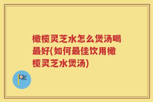 橄榄灵芝水怎么煲汤喝最好(如何最佳饮用橄榄灵芝水煲汤)