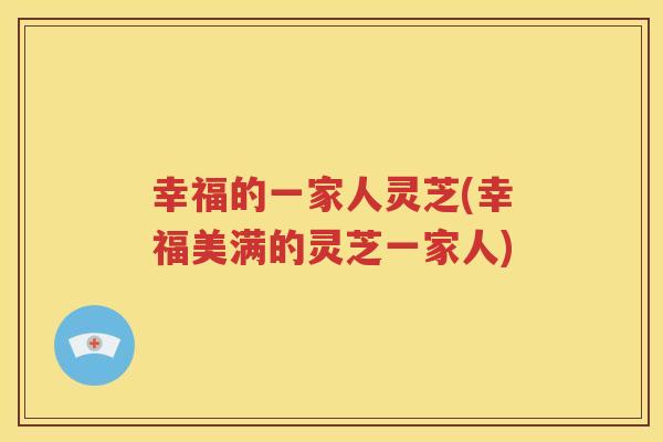 幸福的一家人灵芝(幸福美满的灵芝一家人)