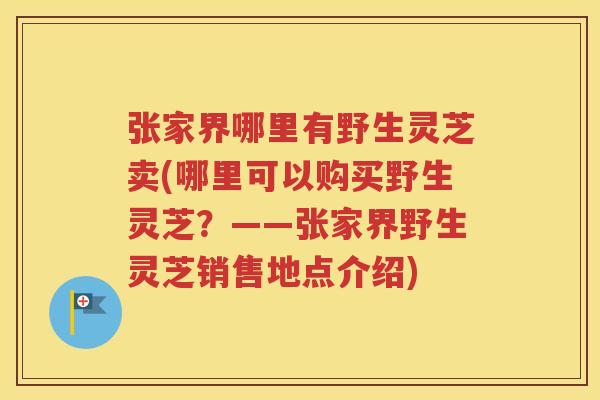 张家界哪里有野生灵芝卖(哪里可以购买野生灵芝？——张家界野生灵芝销售地点介绍)