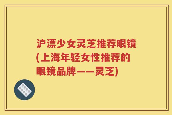 沪漂少女灵芝推荐眼镜(上海年轻女性推荐的眼镜品牌——灵芝)