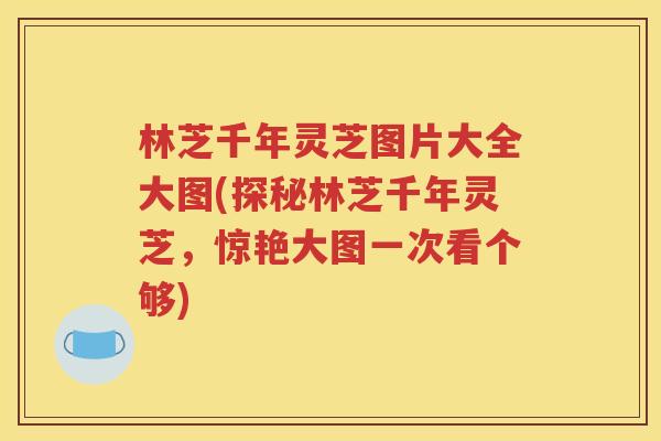 林芝千年灵芝图片大全大图(探秘林芝千年灵芝，惊艳大图一次看个够)