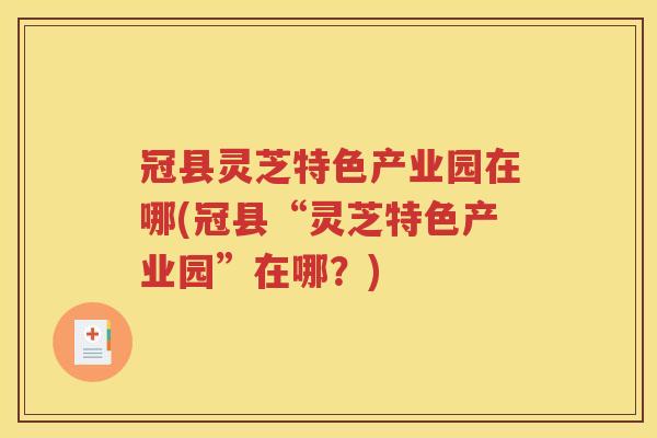 冠县灵芝特色产业园在哪(冠县“灵芝特色产业园”在哪？)