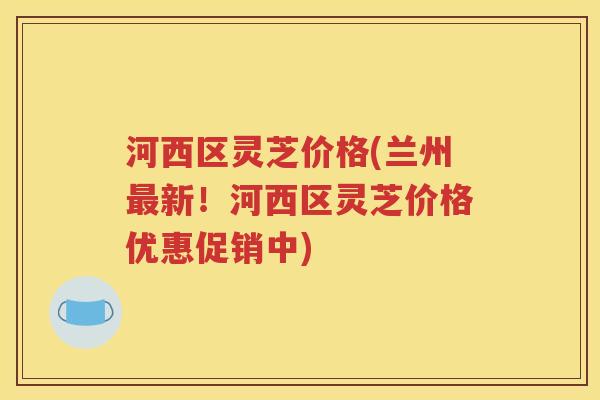 河西区灵芝价格(兰州最新！河西区灵芝价格优惠促销中)
