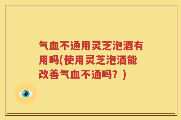 气血不通用灵芝泡酒有用吗(使用灵芝泡酒能改善气血不通吗？)